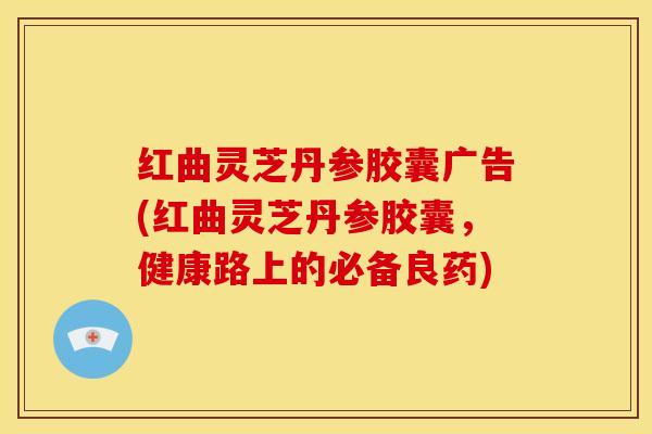 红曲灵芝丹参胶囊广告(红曲灵芝丹参胶囊,健康路上的必备良药)