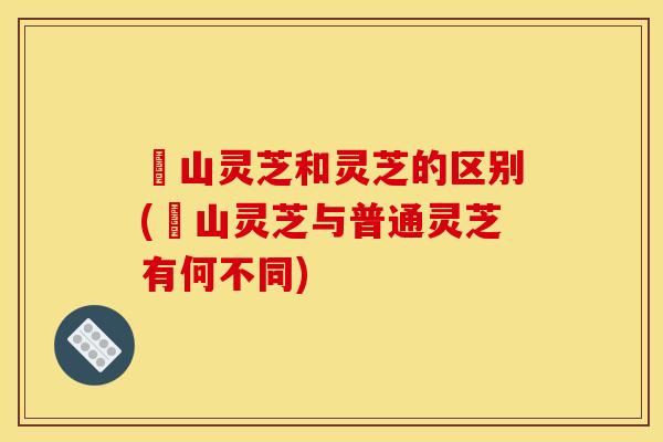 矷山灵芝和灵芝的区别(矷山灵芝与普通灵芝有何不同)