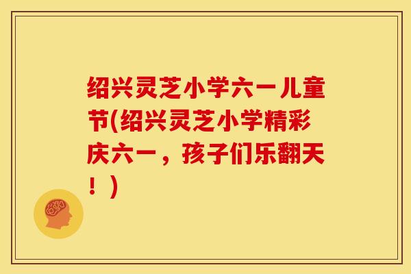 绍兴灵芝小学六一儿童节(绍兴灵芝小学精彩庆六一,孩子们乐翻天!)