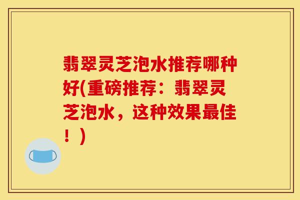 翡翠灵芝泡水推荐哪种好(重磅推荐：翡翠灵芝泡水，这种效果最佳！)