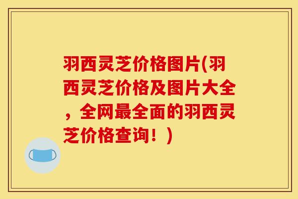 羽西灵芝价格图片(羽西灵芝价格及图片大全,全网最全面的羽西灵芝价格查询!)