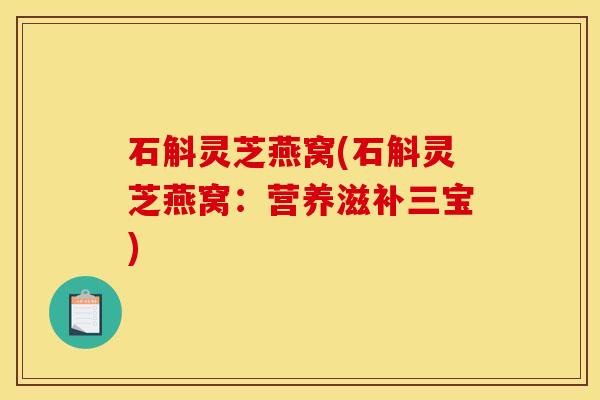 石斛灵芝燕窝(石斛灵芝燕窝:营养滋补三宝)