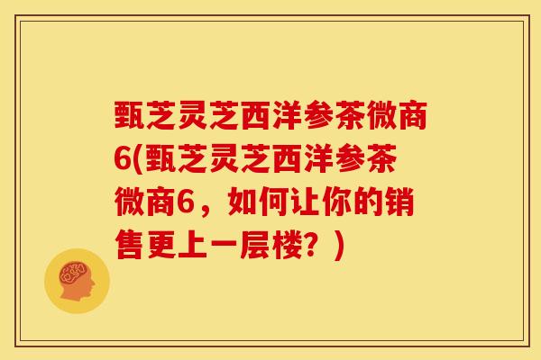 甄芝灵芝西洋参茶微商6(甄芝灵芝西洋参茶微商6,如何让你的销售更上一层楼?)