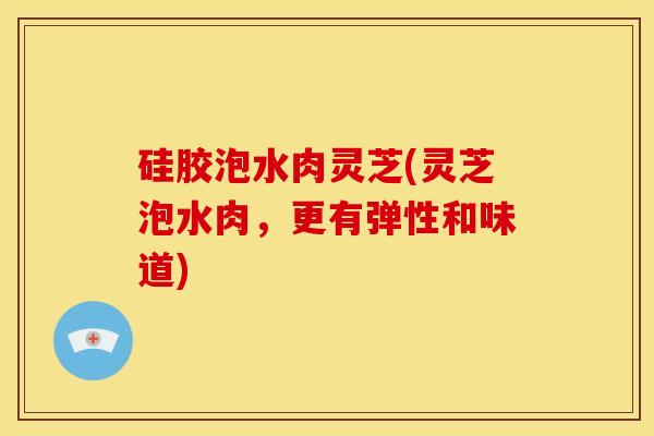 硅胶泡水肉灵芝(灵芝泡水肉,更有弹性和味道)