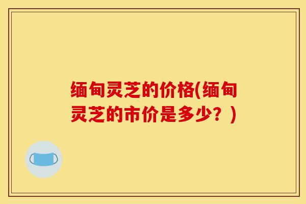 缅甸灵芝的价格(缅甸灵芝的市价是多少？)