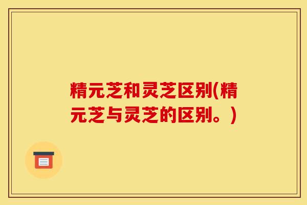 精元芝和灵芝区别(精元芝与灵芝的区别。)