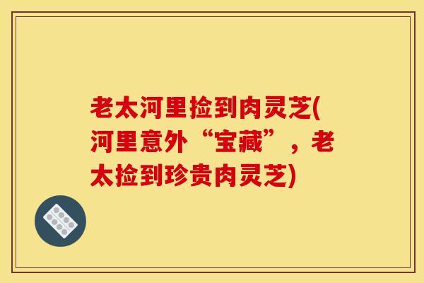 老太河里捡到肉灵芝(河里意外“宝藏”，老太捡到珍贵肉灵芝)