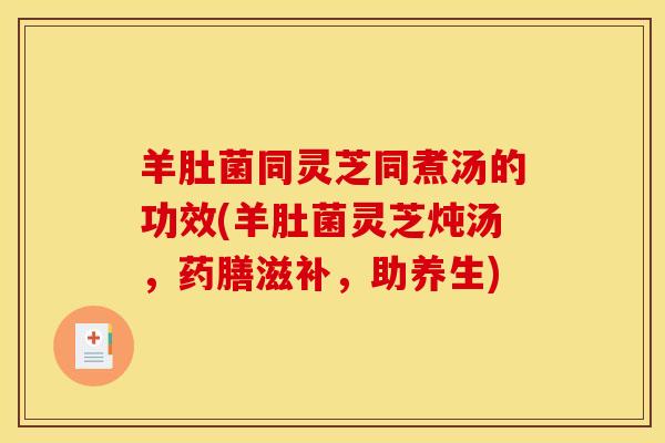 羊肚菌同灵芝同煮汤的功效(羊肚菌灵芝炖汤,药膳滋补,助养生)