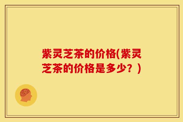 紫灵芝茶的价格(紫灵芝茶的价格是多少？)
