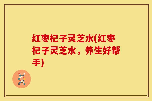 红枣杞子灵芝水(红枣杞子灵芝水,养生好帮手)