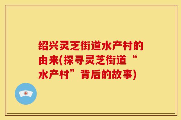 绍兴灵芝街道水产村的由来(探寻灵芝街道“水产村”背后的故事)
