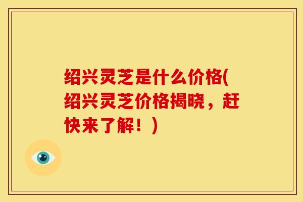 绍兴灵芝是什么价格(绍兴灵芝价格揭晓,赶快来了解!)