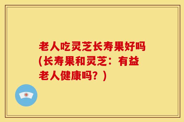 老人吃灵芝长寿果好吗(长寿果和灵芝:有益老人健康吗?)