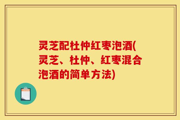 灵芝配杜仲红枣泡酒(灵芝、杜仲、红枣混合泡酒的简单方法)
