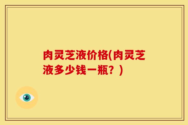 肉灵芝液价格(肉灵芝液多少钱一瓶?)