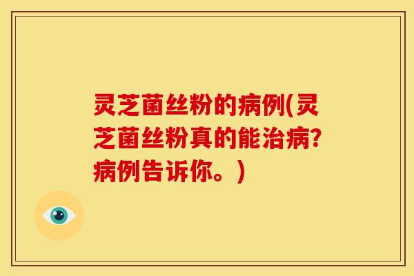 灵芝菌丝粉的病例(灵芝菌丝粉真的能治病?病例告诉你。)