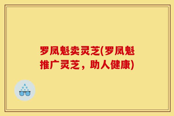 罗凤魁卖灵芝(罗凤魁推广灵芝,助人健康)