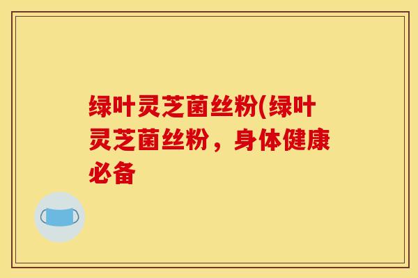 绿叶灵芝菌丝粉(绿叶灵芝菌丝粉,身体健康必备