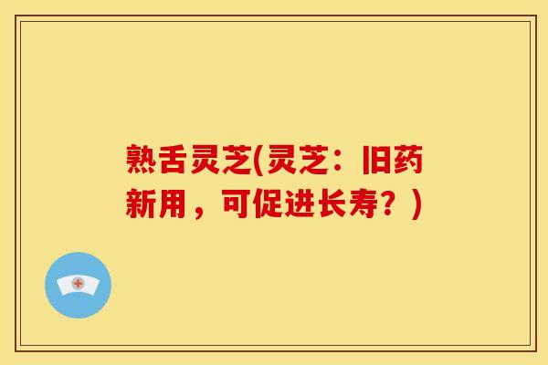 熟舌灵芝(灵芝:旧药新用,可促进长寿?)