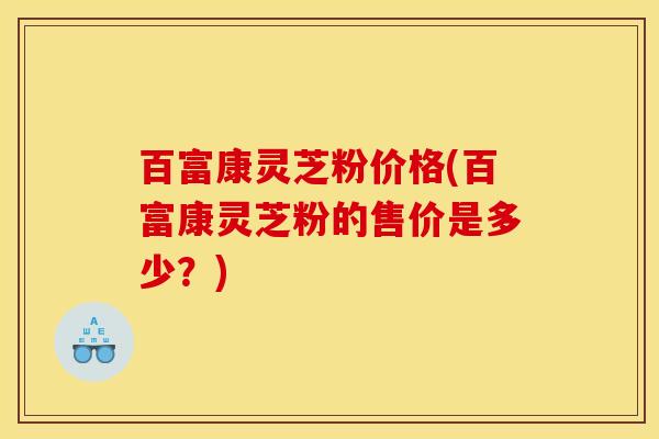 百富康灵芝粉价格(百富康灵芝粉的售价是多少?)