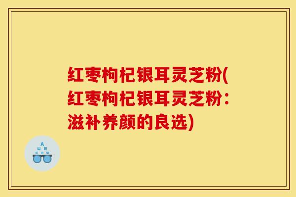 红枣枸杞银耳灵芝粉(红枣枸杞银耳灵芝粉:滋补养颜的良选)