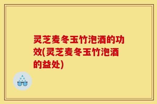 灵芝麦冬玉竹泡酒的功效(灵芝麦冬玉竹泡酒的益处)