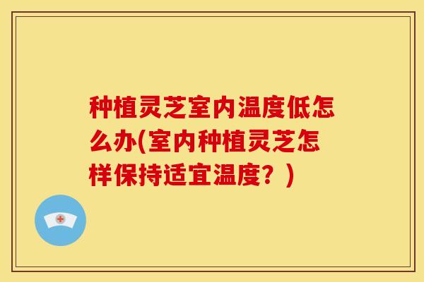 种植灵芝室内温度低怎么办(室内种植灵芝怎样保持适宜温度?)