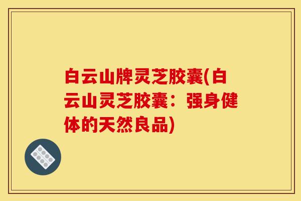 白云山牌灵芝胶囊(白云山灵芝胶囊:强身健体的天然良品)