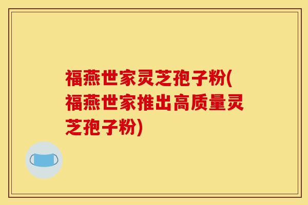 福燕世家灵芝孢子粉(福燕世家推出高质量灵芝孢子粉)