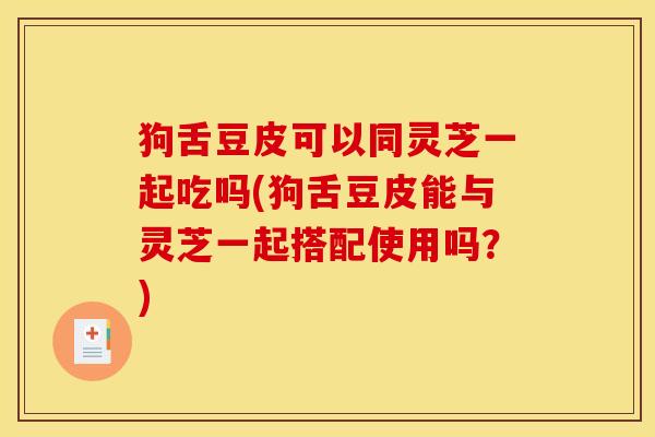 狗舌豆皮可以同灵芝一起吃吗(狗舌豆皮能与灵芝一起搭配使用吗？)