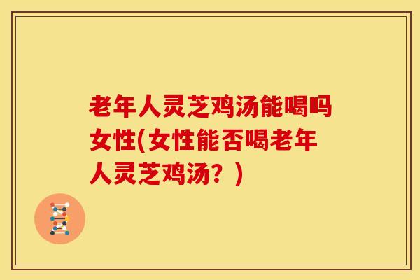 老年人灵芝鸡汤能喝吗女性(女性能否喝老年人灵芝鸡汤?)
