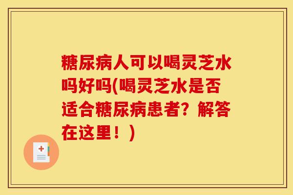 糖尿病人可以喝灵芝水吗好吗(喝灵芝水是否适合糖尿病患者?解答在这里!)