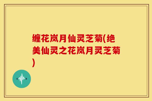 缠花岚月仙灵芝菊(绝美仙灵之花岚月灵芝菊)