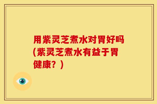 用紫灵芝煮水对胃好吗(紫灵芝煮水有益于胃健康？)