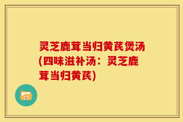 灵芝鹿茸当归黄芪煲汤(四味滋补汤:灵芝鹿茸当归黄芪)