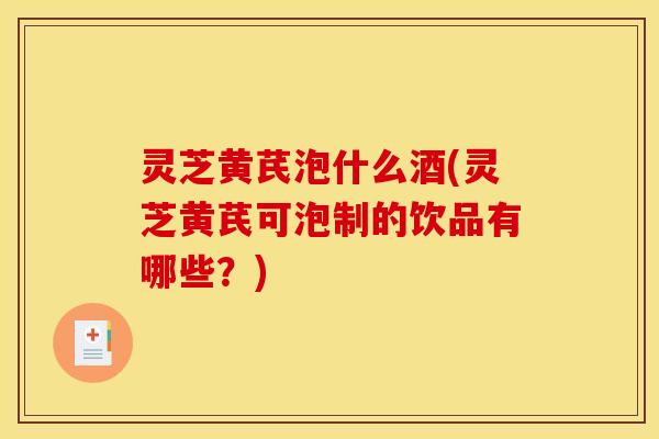 灵芝黄芪泡什么酒(灵芝黄芪可泡制的饮品有哪些?)
