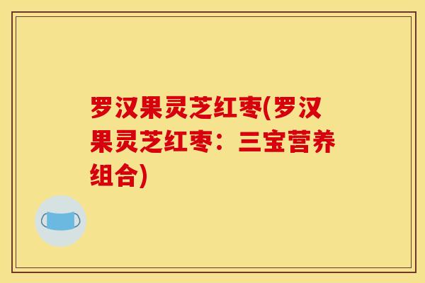 罗汉果灵芝红枣(罗汉果灵芝红枣：三宝营养组合)