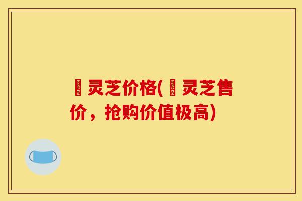 焄灵芝价格(焄灵芝售价,抢购价值极高)