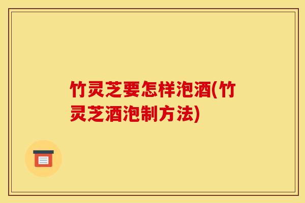 竹灵芝要怎样泡酒(竹灵芝酒泡制方法)
