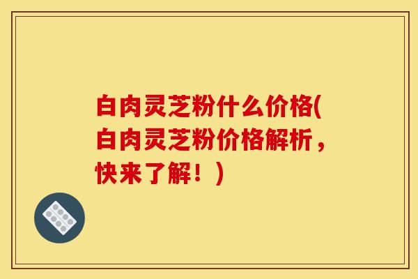 白肉灵芝粉什么价格(白肉灵芝粉价格解析,快来了解!)