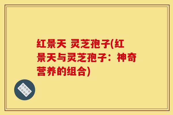 红景天 灵芝孢子(红景天与灵芝孢子:神奇营养的组合)