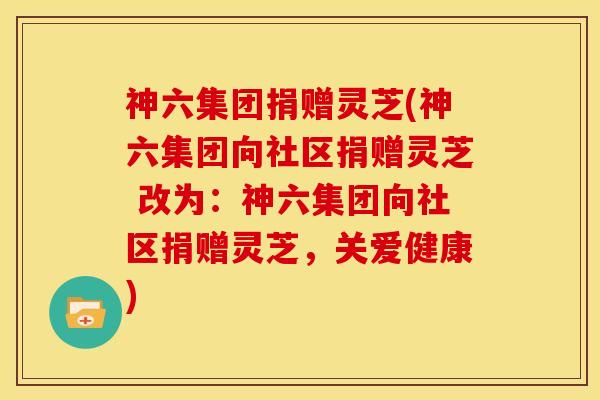 神六集团捐赠灵芝(神六集团向社区捐赠灵芝 改为:神六集团向社区捐赠灵芝,关爱健康)