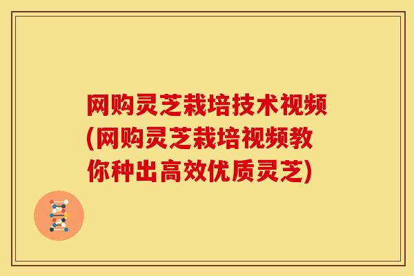 网购灵芝栽培技术视频(网购灵芝栽培视频教你种出高效优质灵芝)