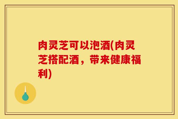 肉灵芝可以泡酒(肉灵芝搭配酒，带来健康福利)