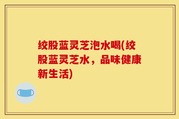 绞股蓝灵芝泡水喝(绞股蓝灵芝水，品味健康新生活)