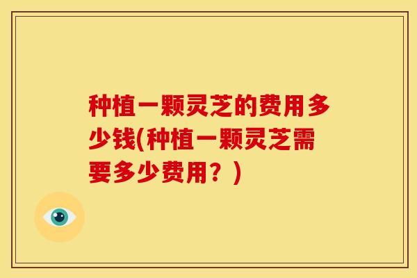 种植一颗灵芝的费用多少钱(种植一颗灵芝需要多少费用?)
