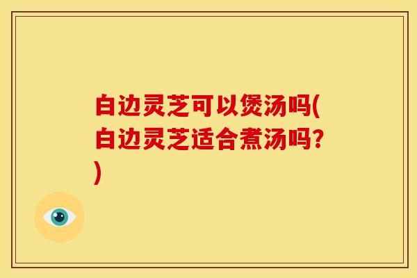 白边灵芝可以煲汤吗(白边灵芝适合煮汤吗？)