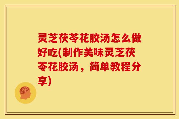 灵芝茯苓花胶汤怎么做好吃(制作美味灵芝茯苓花胶汤，简单教程分享)