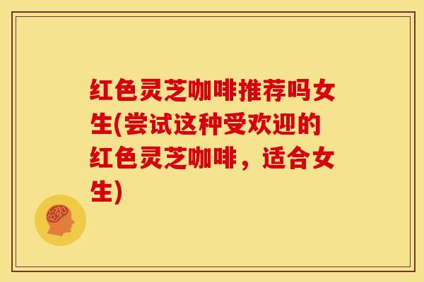 红色灵芝咖啡推荐吗女生(尝试这种受欢迎的红色灵芝咖啡，适合女生)