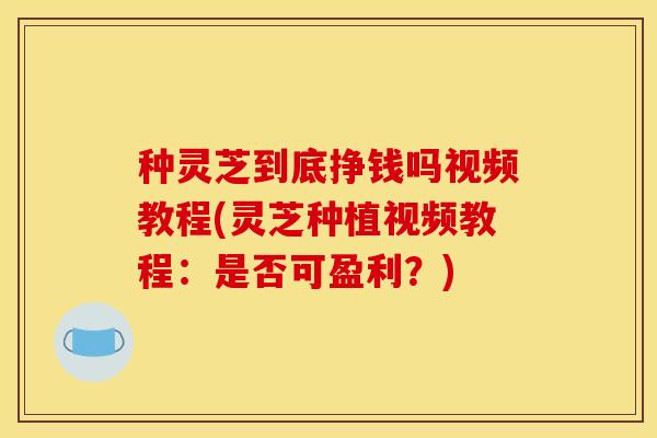 种灵芝到底挣钱吗视频教程(灵芝种植视频教程:是否可盈利?)